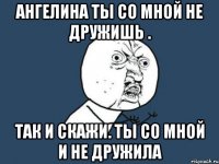 Ангелина ты со мной не дружишь . Так и скажи. Ты со мной и не дружила