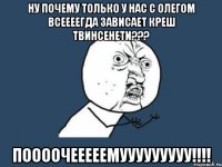 Ну почему только у нас с олегом всеееегда зависает креш твинсенети??? Поооочееееемууууууууу!!!!