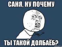 саня, ну почему ты такой долбаёб?