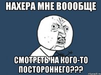 нахера мне воообще смотреть на кого-то постороннего???