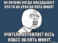 Ну почему когда опаздывает кто то на урок на пять минут Учитель остовляет весь класс на пять минут