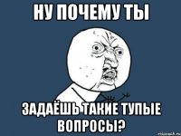 НУ ПОЧЕМУ ТЫ ЗАДАЁШЬ ТАКИЕ ТУПЫЕ ВОПРОСЫ?