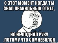 О ЭТОТ МОМЕНТ КОГДА ТЫ ЗНАЛ ПРАВИЛЬНЫЙ ОТВЕТ, НО НЕ ПОДНЯЛ РУКУ ,ПОТОМУ ЧТО СОМНЕВАЛСЯ