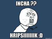 incha ?? Hripsiiiiiiik :D