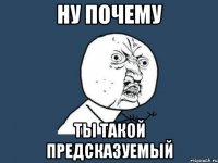 НУ ПОЧЕМУ Ты такой предсказуемый