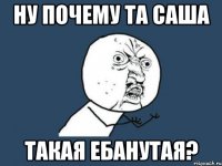 Ну почему та Саша такая ебанутая?