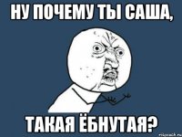 Ну почему ты Саша, такая ёбнутая?