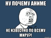 НУ ПОЧЕМУ АНИМЕ НЕ ИЗВЕСТНО ПО ВСЕМУ МИРУ?!