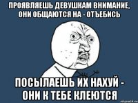 Проявляешь девушкам внимание, они общаются на - отъебись посылаешь их нахуй - они к тебе клеются