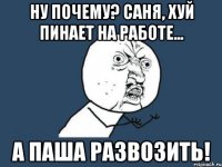 Ну почему? Саня, хуй пинает на работе... А Паша развозить!