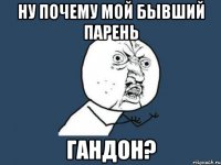 Ну почему мой бывший парень ГАНДОН?