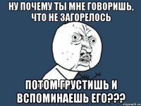 ну почему ты мне говоришь, что не загорелось потом грустишь и вспоминаешь его???