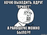 Хочю выходить, вдруг "Привет" А раньше не можно было?!!