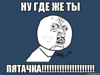 Ну где же ты ПЯТАЧКА!!!!!!!!!!!!!!!!!!!!!