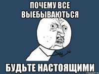 Почему все выебываються будьте настоящими