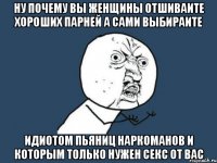 ну почему вы женщины отшиваите хороших парней а сами выбираите идиотом пьяниц наркоманов и которым только нужен секс от вас