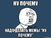 НУ ПОЧЕМУ НАДО ДЕЛАТЬ МЕМЫ "НУ ПОЧЕМУ"