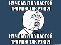 Ну чому я на пастой тримаю так рукі?! Ну чому я на пастой тримаю так рукі?!