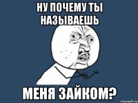 ну почему ты называешь меня зайком?