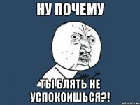 Ну почему Ты блять не успокоишься?!