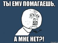 ты ему помагаешь, а мне нет?!