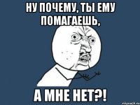 ну почему, ты ему помагаешь, а мне нет?!