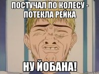 постучал по колесу - потекла рейка ну йобана!