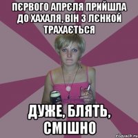 пєрвого апрєля прийшла до хахаля, він з лєнкой трахається дуже, блять, смішно