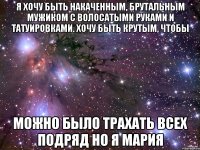 Я хочу быть накаченным, брутальным мужиком с волосатыми руками и татуировками. Хочу быть крутым, чтобы можно было трахать всех подряд Но я Мария