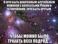 Я хочу быть накаченным, брутальным мужиком с волосатыми руками и татуировками. Хочу быть крутым, Чтобы можно было трахать всех подряд...