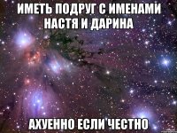 Иметь подруг с именами Настя и Дарина АХУЕННО если честно