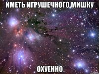 иметь игрушечного мишку охуенно