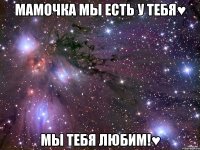 Мамочка мы есть у тебя♥ мы тебя любим!♥