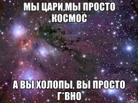 Мы ЦАРИ,мы ПРОСТО КОСМОС А ВЫ ХОЛОПЫ, ВЫ ПРОСТО Г*ВНО