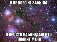 я не кого не забыла я просто наблюдаю кто помнит меня