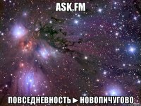 ask.fm Повседневность►НОВОПИЧУГОВО