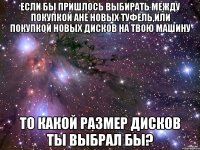 если бы пришлось выбирать между покупкой Ане новых туфель,или покупкой новых дисков на твою машину то какой размер дисков ты выбрал бы?