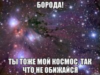 Борода! Ты тоже мой космос, так что не обижайся