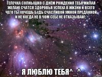 Гелечка солнышко с днём рождения тебя милая желаю счатся здоровья успеха в жизни и всего чего ты хочешь будь счасливой умной преданной и не когда не в чом себе не отказывай!;* я люблю тебя^_^