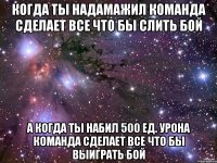 КОГДА ТЫ НАДАМАЖИЛ КОМАНДА СДЕЛАЕТ ВСЕ ЧТО БЫ СЛИТЬ БОЙ А КОГДА ТЫ НАБИЛ 500 ЕД. УРОНА КОМАНДА СДЕЛАЕТ ВСЕ ЧТО БЫ ВЫИГРАТЬ БОЙ