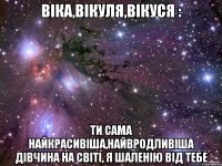 Віка,Вікуля,Вікуся : Ти сама найкрасивіша,найвродливіша дівчина на світі, я шаленію від тебе