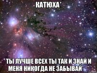 Катюха* Ты лучше всех ты так и знай и меня никогда не забывай*_*