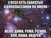 У всех есть ебанутые одноклассники по имени Женя, Дима, Рома, Регина, Оля, Паша, Андрей