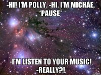 -Hi! I'm Polly. -Hi. I'm Michae. *Pause* -I'm listen to your music! -Really?!