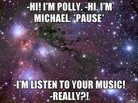 -Hi! I'm Polly. -Hi. I'm Michael. *Pause* -I'm listen to your music! -Really?!