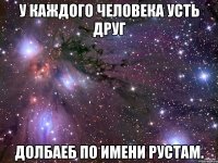 У КАЖДОГО ЧЕЛОВЕКА УСТЬ ДРУГ ДОЛБАЕБ ПО ИМЕНИ РУСТАМ.