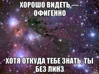 ХОРОШО видеть — офигенно Хотя откуда тебе знать, ты без линз