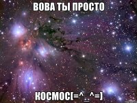 Вова ты просто космос[=^_^=]