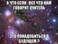 А что если , все что нам говорит учитель Это понадобиться в будущем ?