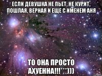 если девушка не пьет, не курит, пошлая, верная и еще с именем Аня то она просто ахуенна!!!***)))